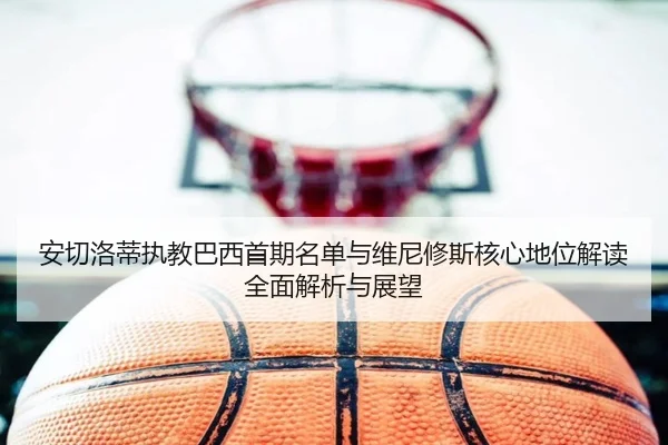安切洛蒂执教巴西首期名单与维尼修斯核心地位解读全面解析与展望