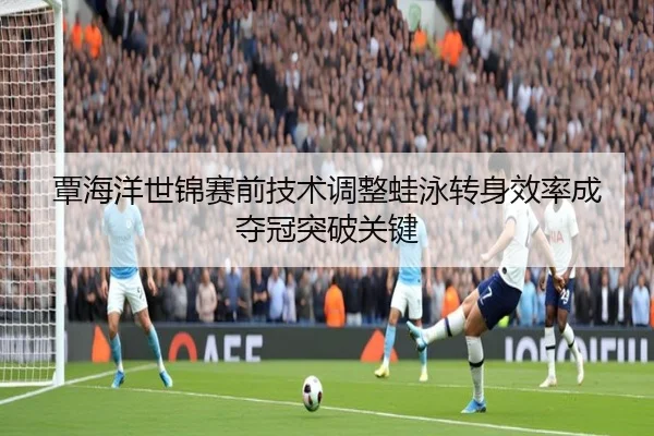 覃海洋世锦赛前技术调整蛙泳转身效率成夺冠突破关键
